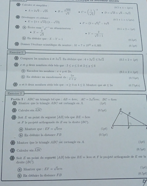 MPictement interdite
1 Calculer et simplifier : (0.5* 1=2p/s)
A=2sqrt(9)-sqrt(25) B= sqrt(300)/sqrt(3)  C=( 1/sqrt(2) )^-2 D=sqrt(18)+sqrt(8)-5sqrt(2)
2) Développer et réduire - (0.5+1=1.5p(s)
E=(4+sqrt(13))(4-sqrt(13)) F-(2+sqrt(5))^2-4sqrt(5)
3 Écrire sans '' '''' au dénominateut :
X= 3/sqrt(3) 
(0.5* 2=1mu ell )
Y= 2/sqrt(3)-1 
b) En déduire que X-Y=1
(0.5pt)
4 Donner l'écriture scientifique du nombre  : M=7* 10^(15)* 0.005 (0.5pt)
Exercice 2
1 Comparer les nombres 4 et 3sqrt(2) En déduire que : 4+2sqrt(2)≤ 5sqrt(2) (0.5* 2=1pt)
2  x et y deux nombres réels tels que : 3≤ x≤ 5 ct 2≤ y≤ 6
a) Encadrer les nombres : x+y et 2:, (0.5* 2=1mu N)
)  En déduire un encadrement de :  2x/x+y . (0.75pt)
3  a et 6 deux nombres réels tels que : a≥ 0 et b≤ 2. Montrer que ab ≤ 2a (0.75pts)
Exercice 3
Partie I: ABC un triangle tel que : AB=4cm;AC=2sqrt(5) ': BC=6cm
1   Montrer que le triangle ABC est rectangle en A. (1pt)
② Calculer sin widehat ABC
(0.5pt)
3 Soit E un point du segment [AB] tels que BE=3cm
et F le projeté orthogonale de E sur la droite (BC),
n) Montrer que  : EF=sqrt(5)cm (1pt)
⑥ En déduire la distance FB (0.5pt)
1 Montrer que le triangle ABC est rectangle en A.
(1pt)
② Calculer sin widehat ABC (0.5pl)
3 Soit E un point du segment [AB] tels que BE=3cm et F le projeté orthogonale de E sur la
droite (BC).
n) Montrer que : EF=sqrt(5)cm (1pl)
b En déduire la distance FB [0.5pr