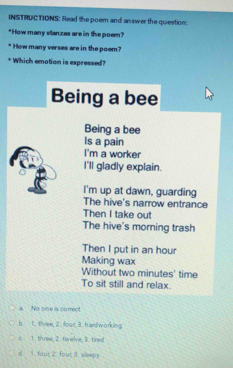 INSTRUCTIONS: Read the poem and answer the question:
*How many stanzas are in the poem?
* How many verses are in the poem?
* Which emotion is expressed?
Being a bee
Being a bee
Is a pain
I'm a worker
I'll gladly explain.
I'm up at dawn, guarding
The hive's narrow entrance
Then I take out
The hive's morning trash
Then I put in an hour
Making wax
Without two minutes' time
To sit still and relax.
a. No one is correct
b. 1. three, 2. four, 3. hardworking
c. 1. three, 2. twelve, 3. tired
d. 1. four, 2. four, 3. sleepy