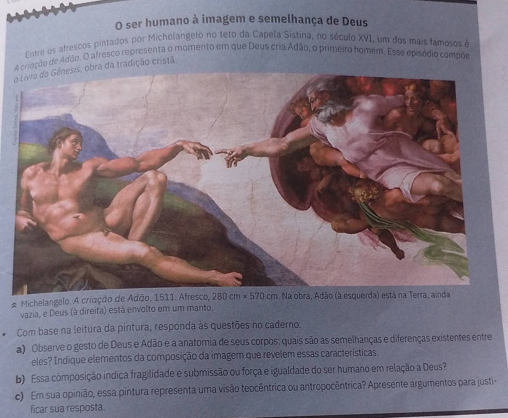 ser humano à imagem e semelhança de Deus
Entre os afrescos pintados por Michelangelo no teto da Capela Sistina, no século XVI, um dos mais famosos é
A cridção de Adão. O afresco representa o momento em que Deus cria Adão, o primeiro homem. Esse episódio compõe
o Livro do Gênesis, obra da tradição cristã,
* Michelangelo. A criação de Adão, 1511. Afresco,
vazia, e Deus (à direita) está envolto em um manto.
Com base na leitura da pintura, responda às questões no caderno.
a) Observe o gesto de Deus e Adão e a anatomia de seus corpos: quais são as semelhanças e diferenças existentes entre
eles? Indique elementos da composição da imagem que revelem essas características.
b) Essa composição indica fragilidade e submissão ou força e igualdade do ser humano em relação a Deus?
c) Em sua opinião, essa pintura representa uma visão teocêntrica ou antropocêntrica? Apresente argumentos para justi-
ficar sua resposta.