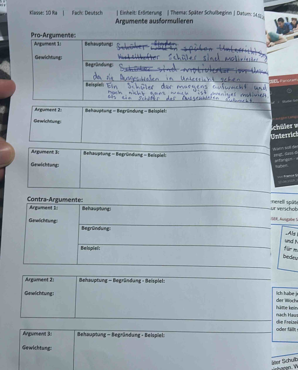 Klasse: 10 Ra Fach: Deutsch | Einheit: Erörterung | Thema: Später Schulbeginn | Datum: 14.2
Argumente ausformulieren 
Pro-Argumente: 
Argument 1: Behauptung: 
Gewichtung: 
Begründung: 
PGEL Panotam 
Beispiel: 
Dtn ' 
Argument 2: Behauptung - Begründung - Beispiel: 
Gewichtung: 
Schüler v 
Unterrich 
Wann soll der 
Argument 3: Behauptung - Begründung - Beispiel: zeigt, dass di 
anfangen - v 
Gewichtung: 
haben. 
Von Franca Q 
12.08.2019.2 
Contra-Argumente: :nerell späte 
Argument 1: Behauptung: ur verschob 
Gewichtung: 
iSER, Ausgabe S 
Begründung: 
..Als 
und 
Beispiel: für m 
bedeu 
Argument 2: Behauptung - Begründung - Beispiel: 
Gewichtung: Ich habe j 
der Woche 
hätte kein 
nach Haus 
die Freizei 
oder fällt s 
Argument 3: Behauptung - Begründung - Beispiel: 
Gewichtung: 
äter Schulb