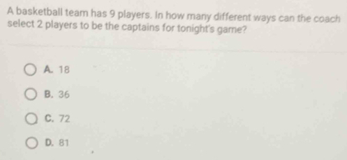 A basketball team has 9 players. In how many different ways can the coach
select 2 players to be the captains for tonight's game?
A. 18
B. 36
C. 72
D. 81