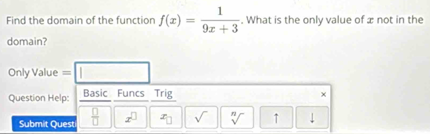 Find the domain of the function f(x)= 1/9x+3 . What is the only value of x not in the 
domain? 
Only Value = □ 
Question Help: Basic Funcs Trig × 
Submit Quest  □ /□   x^(□) x_□  sqrt() sqrt[n]() ↑ downarrow