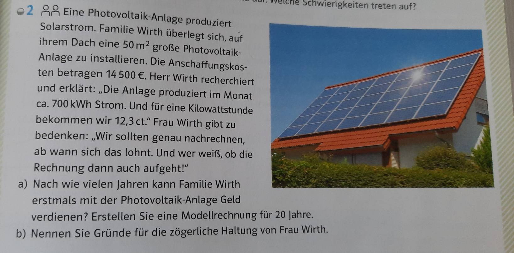 Weiche Schwierigkeiten treten auf? 
2 88 Eine Photovoltaik-Anlage produziert 
Solarstrom. Familie Wirth überlegt sich, auf 
ihrem Dach eine 50m^2 große Photovoltaik- 
Anlage zu installieren. Die Anschaffungskos- 
ten betragen 14 500 €. Herr Wirth recherchiert 
und erklärt: „Die Anlage produziert im Monat 
ca. 700 kWh Strom. Und für eine Kilowattstunde 
bekommen wir 12,3 ct.“ Frau Wirth gibt zu 
bedenken: „Wir sollten genau nachrechnen, 
ab wann sich das lohnt. Und wer weiß, ob die 
Rechnung dann auch aufgeht!” 
a) Nach wie vielen Jahren kann Familie Wirth 
erstmals mit der Photovoltaik-Anlage Geld 
verdienen? Erstellen Sie eine Modellrechnung für 20 Jahre. 
b) Nennen Sie Gründe für die zögerliche Haltung von Frau Wirth.