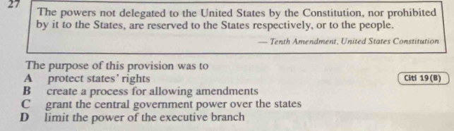 The powers not delegated to the United States by the Constitution, nor prohibited
by it to the States, are reserved to the States respectively, or to the people.
— Tenth Amendment, United States Constitution
The purpose of this provision was to
A protect states’ rights Citi 19(B)
B create a process for allowing amendments
C grant the central government power over the states
D limit the power of the executive branch