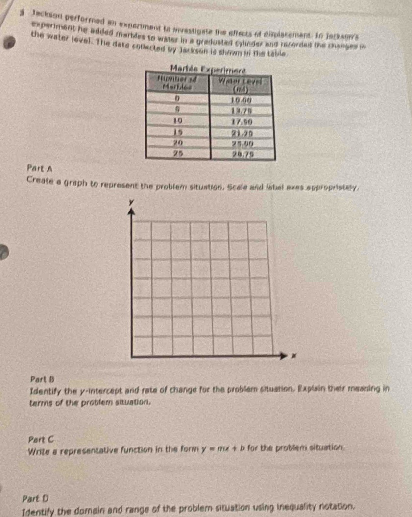 a Jackson performed an experiment to invastigate the effects of displatement. In Jarkson's 
experiment he added marbles to water in a graduated cylinder and recorded the changes in 
the water lovel. The date collacted by Jacksan is shown in the table 
Part A 
Create a graph to represent the problem situation. Scale and labal exes appropristly. 
Part B 
Identify the y-intercept and rate of change for the problem situation. Explain their meaning in 
tarms of the problem situation. 
Part C 
Write a representative function in the form y=mx+b for the problem situation. 
Part D 
Identify the domain and range of the problem situation using inequality notation.