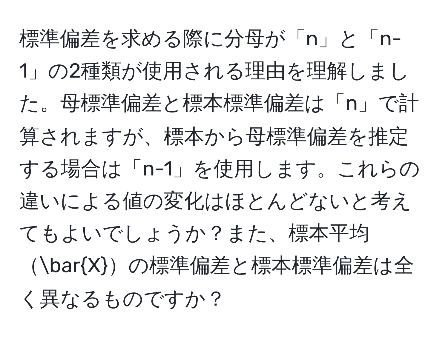 標準偏差を求める際に分母が「n」と「n-1」の2種類が使用される理由を理解しました。母標準偏差と標本標準偏差は「n」で計算されますが、標本から母標準偏差を推定する場合は「n-1」を使用します。これらの違いによる値の変化はほとんどないと考えてもよいでしょうか？また、標本平均barXの標準偏差と標本標準偏差は全く異なるものですか？