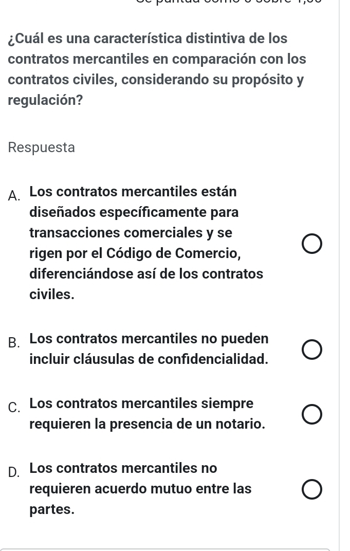 ¿Cuál es una característica distintiva de los
contratos mercantiles en comparación con los
contratos civiles, considerando su propósito y
regulación?
Respuesta
A. Los contratos mercantiles están
diseñados específicamente para
transacciones comerciales y se
rigen por el Código de Comercio,
diferenciándose así de los contratos
civiles.
B. Los contratos mercantiles no pueden
incluir cláusulas de confidencialidad.
C. Los contratos mercantiles siempre
requieren la presencia de un notario.
D. Los contratos mercantiles no
requieren acuerdo mutuo entre las
partes.