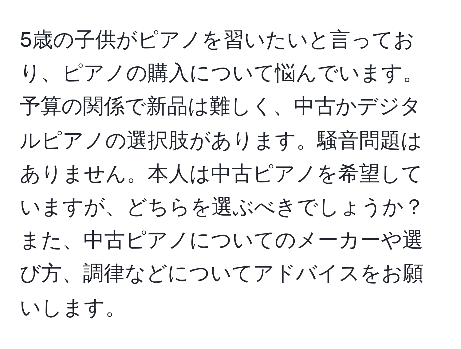 5歳の子供がピアノを習いたいと言っており、ピアノの購入について悩んでいます。予算の関係で新品は難しく、中古かデジタルピアノの選択肢があります。騒音問題はありません。本人は中古ピアノを希望していますが、どちらを選ぶべきでしょうか？また、中古ピアノについてのメーカーや選び方、調律などについてアドバイスをお願いします。