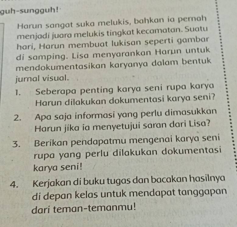 guh-sungguh! 
Harun sangat suka melukis, bahkan ia pernah 
menjadi juara melukis tingkat kecamatan. Suatu 
hari, Harun membuat lukisan seperti gambar 
di samping. Lisa menyarankan Harun untuk 
mendokumentasikan karyanya dalam bentuk 
jurnal visual. 
1. Seberapa penting karya seni rupa karya 
Harun dilakukan dokumentasi karya seni? 
2. Apa saja informasi yang perlu dimasukkan 
Harun jíka ía menyetujuí saran dari Lisa? 
3. Berikan pendapatmu mengenai karya seni 
rupa yang perlu dilakukan dokumentasi 
karya seni! 
4. Kerjakan di buku tugas dan bacakan hasilnya 
di depan kelas untuk mendapat tanggapan 
darí teman-temanmu!