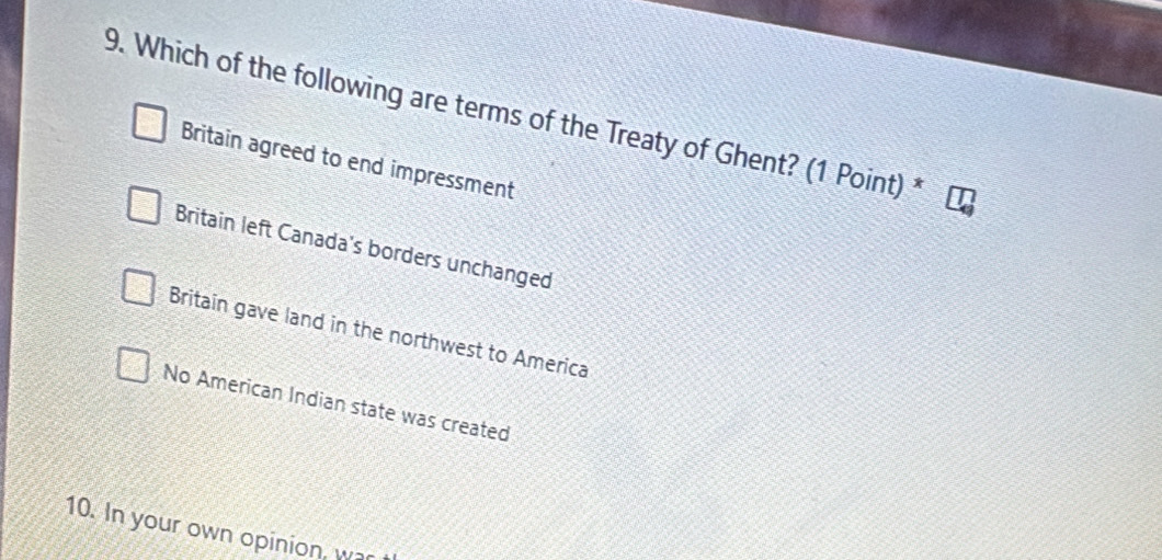 Which of the following are terms of the Treaty of Ghent? (1 Point) *
Britain agreed to end impressment
Britain left Canada's borders unchanged
Britain gave land in the northwest to America
No American Indian state was created
10. In your own opinion, war