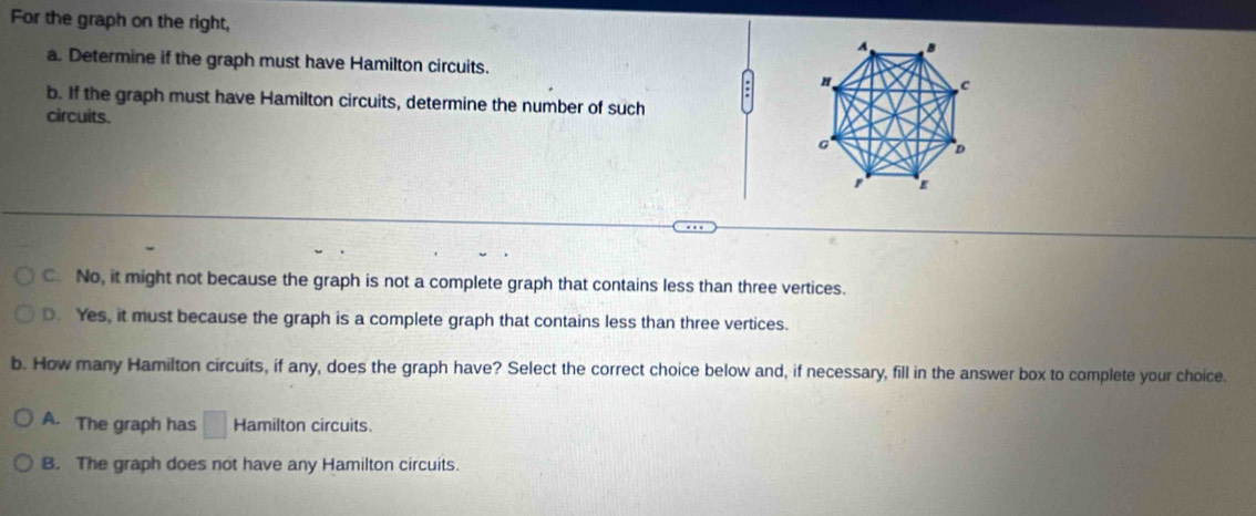 For the graph on the right, A
a. Determine if the graph must have Hamilton circuits.
: H
c
b. If the graph must have Hamilton circuits, determine the number of such
circuits. D
C. No, it might not because the graph is not a complete graph that contains less than three vertices.
D. Yes, it must because the graph is a complete graph that contains less than three vertices.
b. How many Hamilton circuits, if any, does the graph have? Select the correct choice below and, if necessary, fill in the answer box to complete your choice.
A. The graph has □ Hamilton circuits.
B. The graph does not have any Hamilton circuits.