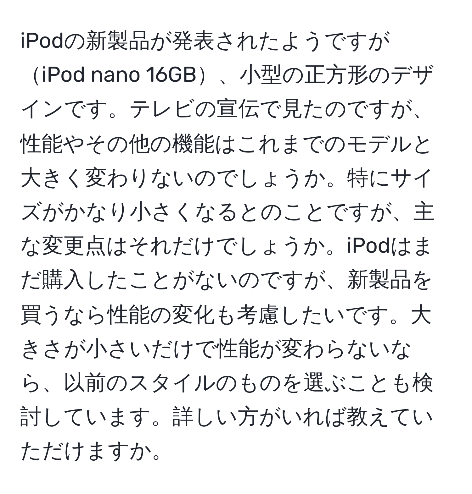 iPodの新製品が発表されたようですがiPod nano 16GB、小型の正方形のデザインです。テレビの宣伝で見たのですが、性能やその他の機能はこれまでのモデルと大きく変わりないのでしょうか。特にサイズがかなり小さくなるとのことですが、主な変更点はそれだけでしょうか。iPodはまだ購入したことがないのですが、新製品を買うなら性能の変化も考慮したいです。大きさが小さいだけで性能が変わらないなら、以前のスタイルのものを選ぶことも検討しています。詳しい方がいれば教えていただけますか。