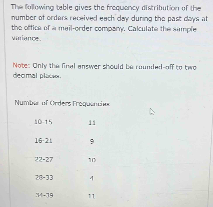 The following table gives the frequency distribution of the
number of orders received each day during the past days at
the office of a mail-order company. Calculate the sample
variance.
Note: Only the final answer should be rounded-off to two
decimal places.