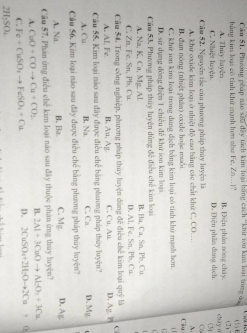Phương pháp nào sau đây tách kim loại băng cách *khữ ion kim loại trong dun Cau 63.
bằng kim loại có tính khứ mạnh hơn như Fe, Zn.)? (1) E
(2) 7
A. Thủy luyện B. Điện phân nóng chây. cháy ở
C. Nhiệt luyện. D. Điện phân dung dịch. (3)
Câu 52. Nguyên tắc của phương pháp thủy luyện là Cá
A. khử oxide kim loại ở nhiệt độ cao bằng các chất khứ C, CO.... A.
B. dun nóng (nhiệt phân) oxide hoặc muối. Câu
C. khử ion kim loại trong dung dịch bằng kim loại có tính khử mạnh hơn. ( 1
D. sử dụng dòng điện 1 chiều để khứ ion kim loại.
(2
Câu 53. Phương pháp thủy luyện dùng để điều chế kim loại
A. Na, K, Ca, Mg, Al. B. Ba, Ca, Sn, Pb, Cu.
(
C. Zn, Fe, Sn, Pb, Cu. D. Al, Fe, Sn, Pb, Cu.
Câu 54. Trong công nghiệp, phương pháp thủy luyện dùng để điều chế kim loại quý là C
A. Al、 Fe. B. Au, Ag. C. Cu, Au. D. Ag. Pt
Câu 55. Kim loại nào sau đây được điều chế bằng phương pháp thủy luyện?
A. Cu. B. Na. C. Ca.
D. Mg (
Câu 56. Kim loại nảo sau đây được điều chế bằng phương pháp thủy luyện?
A. Na. B. Ba.
C. Mg. D. Ag
Câu 57. Phần ứng điều chế kim loại nào sau đây thuộc phản ứng thủy luyện?
B.
A. CuO+COto Cu+CO_2. 2Al+3CuOto Al_2O_3+3Cu
C. Fe+CuSO_4to FeSO_4+Cu.
D. 2CuSO_4+2H_2Oto 2Cu+0
2H_2SO_4.
