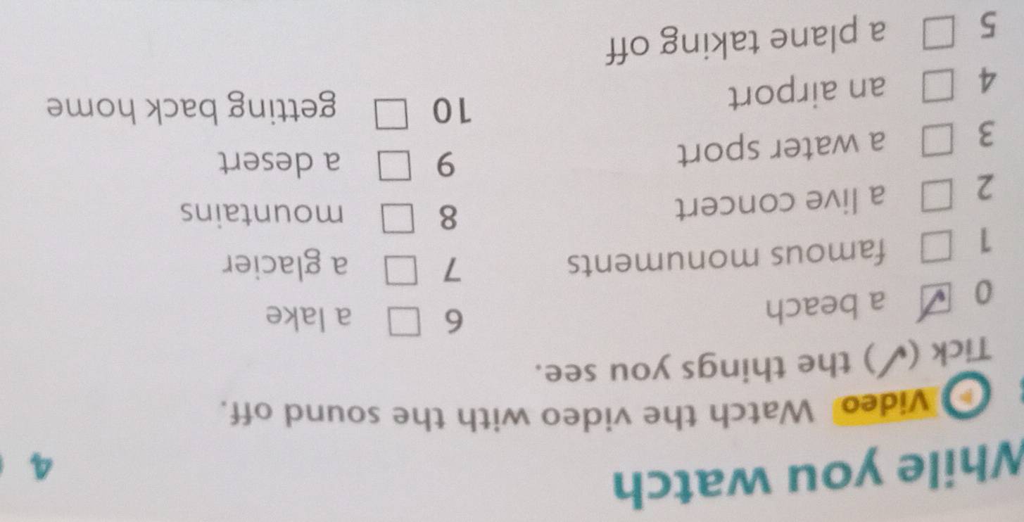 While you watch 
4 
h Video Watch the video with the sound off. 
Tick ( ’) the things you see. 
6 a lake 
0 
a beach 
7 
1 
famous monuments a glacier 
2 
a live concert 
8 mountains 
3 
a water sport 9 
a desert 
4 an airport 
10 getting back home 
5 a plane taking off