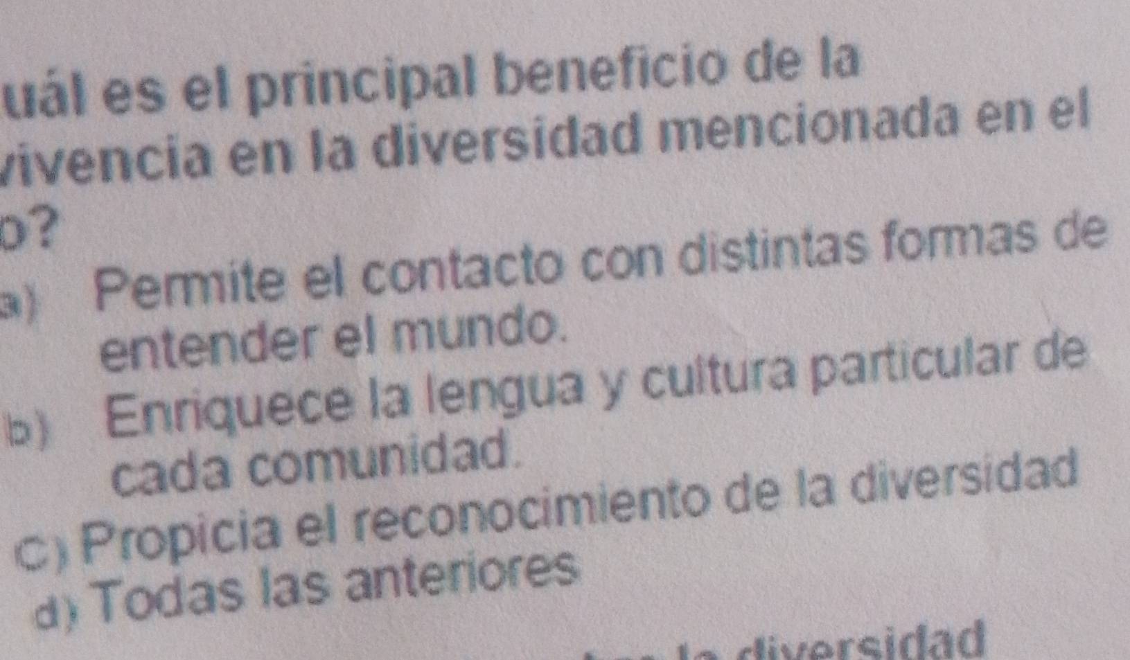 uál es el principal beneficio de la
vivencía en la diversidad mencionada en el
D?
) Permite el contacto con distintas formas de
entender el mundo.
b) Enriquece la lengua y cultura particular de
cada comunidad.
C) Propicia el reconocimiento de la diversidad
a) Todas las anteriores
diversidad