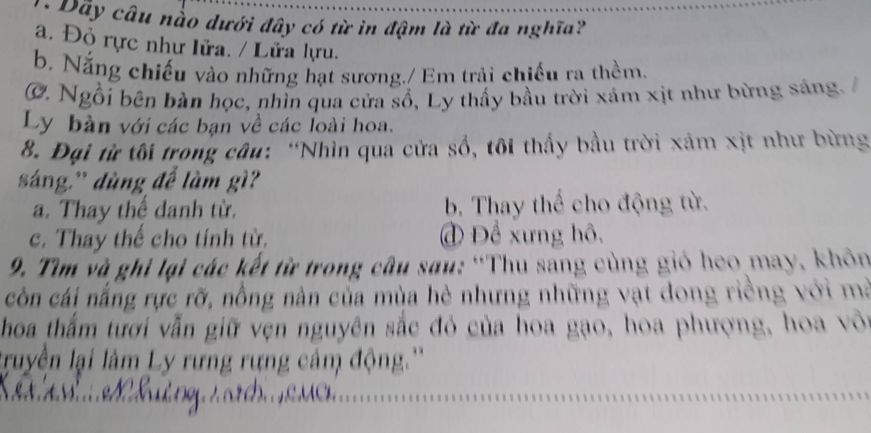 Dây câu nào dưới đây có từ in đậm là từ đa nghĩa?
a. Đỏ rực như lửa. / Lửa lựu.
b. Nắng chiếu vào những hạt sương./ Em trải chiếu ra thềm.
C. Ngồi bên bàn học, nhìn qua cửa sổ, Ly thấy bầu trời xám xịt như bừng sáng. 
Ly bàn với các bạn về các loài hoa.
8. Đại từ tôi trong câu: “Nhìn qua cửa sổ, tôi thấy bầu trời xám xịt như bừng
sáng,' dùng đế làm gì?
a. Thay thể danh từ. b. Thay thể cho động từ.
c. Thay thể cho tính từ, đ Để xưng hô,
9. Tìm và ghi lại các kết từ trong câu sau: “Thu sang cùng gió heo may, khôn
còn cái nắng rực rỡ, nồng nàn của mùa hè nhưng những vạt dong riềng với mà
hoa thắm tươi vẫn giữ vẹn nguyên sắc đỏ của hoa gạo, hoa phượng, hoa vôi
lruyền lại lâm Ly rưng rựng cảm động ''