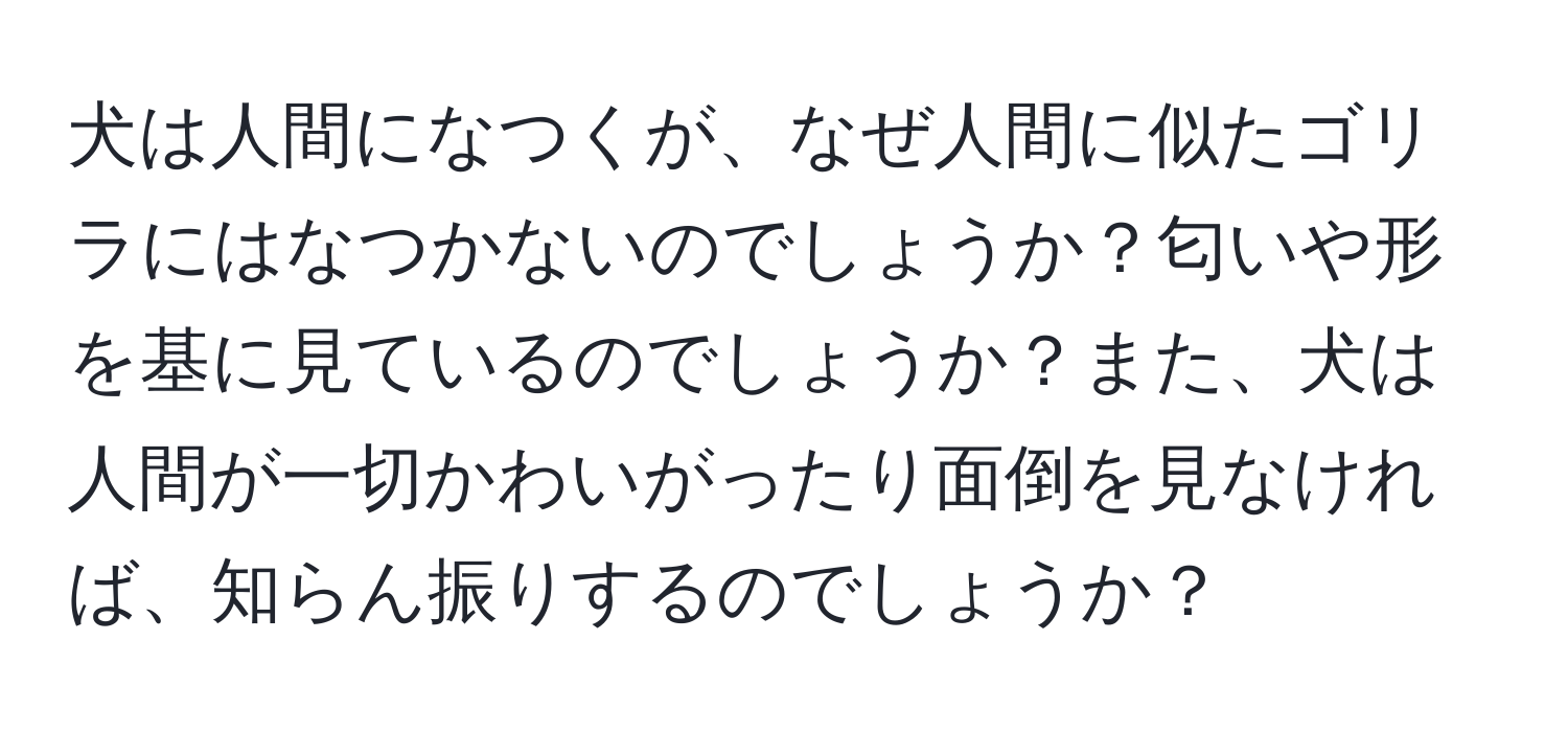 犬は人間になつくが、なぜ人間に似たゴリラにはなつかないのでしょうか？匂いや形を基に見ているのでしょうか？また、犬は人間が一切かわいがったり面倒を見なければ、知らん振りするのでしょうか？