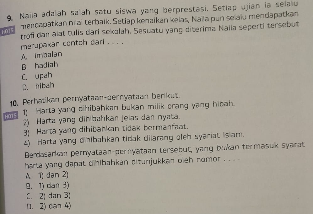 Naila adalah salah satu siswa yang berprestasi. Setiap ujian ia selalu
mendapatkan nilai terbaik. Setiap kenaikan kelas, Naila pun selalu mendapatkan
trofi dan alat tulis dari sekolah. Sesuatu yang diterima Naila seperti tersebut
HOTS
merupakan contoh dari . . . .
A. imbalan
B. hadiah
C. upah
D. hibah
10. Perhatikan pernyataan-pernyataan berikut.
HOTS 1) Harta yang dihibahkan bukan milik orang yang hibah.
2) Harta yang dihibahkan jelas dan nyata.
3) Harta yang dihibahkan tidak bermanfaat.
4) Harta yang dihibahkan tidak dilarang oleh syariat Islam.
Berdasarkan pernyataan-pernyataan tersebut, yang bukan termasuk syarat
harta yang dapat dihibahkan ditunjukkan oleh nomor . . . .
A. 1) dan 2)
B. 1) dan 3)
C. 2) dan 3)
D. 2) dan 4)