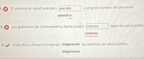 El sistema de salud (atender) atendío a un gran número de personas. 
atendío 
2. 6 Los gobiernos de Centroamérica Norte (crear) cresron leyes de salud públic 
cresron 
3. I Costa Rica y Panamá (mejorar) mejoraron los servicios de salud pública. 
mejoraron