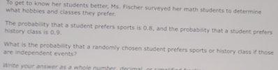 To get to know her students better, Ms. Fischer surveyed her math students to determine 
what hobbies and classes they prefer. 
The probability that a student prefers sports is 0.8, and the probability that a student prefers 
history class is 0.9. 
What is the probability that a randomly chosen student prefers sports or history class if those 
are independent events? 
Write your answer as a whole number, decimal, or