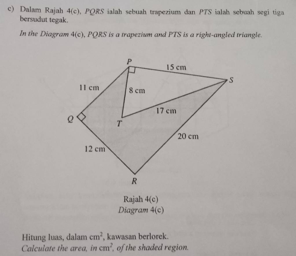 Dalam Rajah 4(c) , PQRS ialah sebuah trapezium dan PTS ialah sebuah segi tiga 
bersudut tegak. 
In the Diagram 4(c), PQRS is a trapezium and PTS is a right-angled triangle. 
Rajah 4(c) 
Diagram 4(c) 
Hitung luas, dalam cm^2 , kawasan berlorek. 
Calculate the area, in cm^2 of the shaded region.