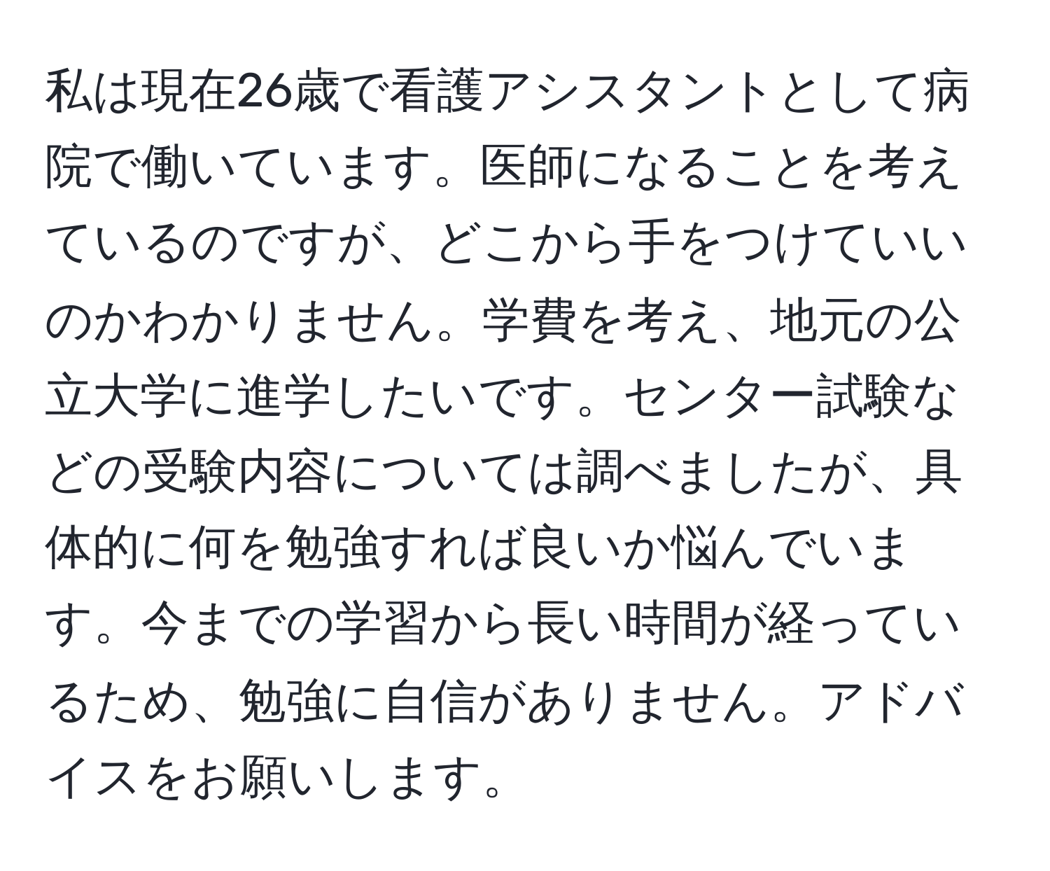 私は現在26歳で看護アシスタントとして病院で働いています。医師になることを考えているのですが、どこから手をつけていいのかわかりません。学費を考え、地元の公立大学に進学したいです。センター試験などの受験内容については調べましたが、具体的に何を勉強すれば良いか悩んでいます。今までの学習から長い時間が経っているため、勉強に自信がありません。アドバイスをお願いします。