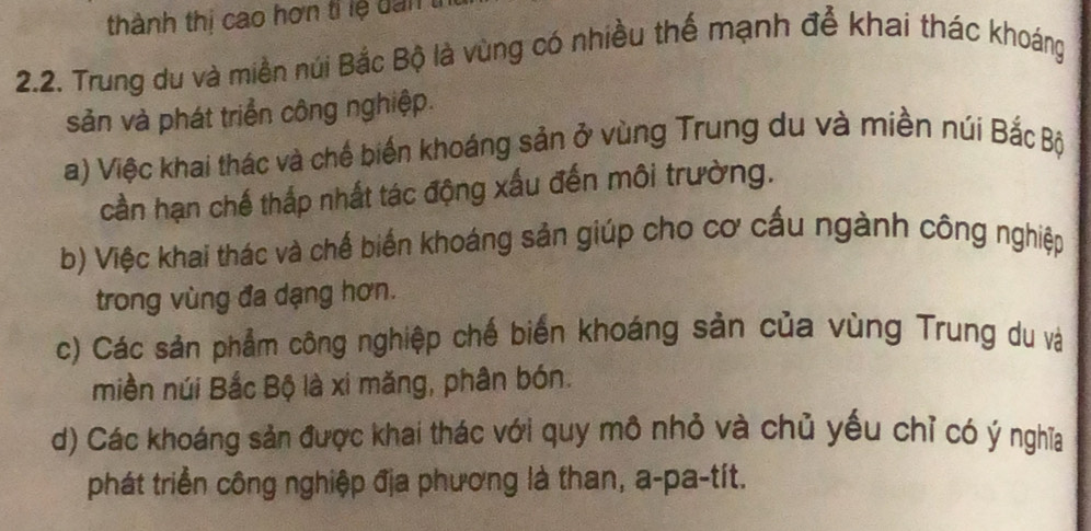 thành thị cao hơn tỉ lệ dan tí
2.2. Trung du và miền núi Bắc Bộ là vùng có nhiều thế mạnh đễ khai thác khoáng
sản và phát triển công nghiệp.
a) Việc khai thác và chế biến khoáng sản ở vùng Trung du và miền núi Bắc Bộ
cần hạn chế thắp nhất tác động xấu đến môi trường.
b) Việc khai thác và chể biến khoáng sản giúp cho cơ cấu ngành công nghiệp
trong vùng đa dạng hơn.
c) Các sản phẩm công nghiệp chế biến khoáng sản của vùng Trung du và
miền núi Bắc Bộ là xi măng, phân bón.
d) Các khoáng sản được khai thác với quy mô nhỏ và chủ yếu chỉ có ý nghĩa
phát triển công nghiệp địa phương là than, a-pa-tít.