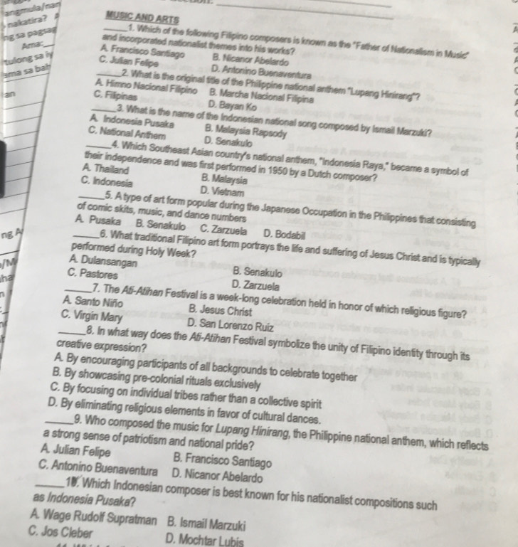 MUSIC AND ARTS
ng sa pagsag  nakatira? A angmula/nan
_
_
_1. Which of the following Filipino composers is known as the "Father of Nationalism in Music"
and incorporated nationalist themes into his works?
Ama:_
A. Francisco Santiago B. Nicanor Abelardo
tulong sa iy
C. Julian Felipe
ama sa bah _D. Antonino Buenaventura
2. What is the original title of the Philippine national anthem "Lupang Hinirang"?
A. Himno Nacional Filipino B. Marcha Nacional Filipina
an
_C. Filipinas D. Bayan Ko
3. What is the name of the Indonesian national song composed by Ismail Marzuki?
A. Indonesia Pusaka B. Malaysia Rapsody
_C. National Anthem D. Senakulo
4. Which Southeast Asian country's national anthem, "Indonesia Raya," became a symbol of
their independence and was first performed in 1950 by a Dutch composer?
A. Thailand B. Malaysia
C. Indonesia D. Vietnam
_5. A type of art form popular during the Japanese Occupation in the Philippines that consisting
of comic skits, music, and dance numbers
A. Pusaka B. Senakulo C. Zarzuela
ng A _D. Bodabil
6. What traditional Filipino art form portrays the life and suffering of Jesus Christ and is typically
performed during Holy Week?
/M A. Dulansangan
ha C. Pastores
B. Senakulo
D. Zarzuela
_7. The Ati-Atihan Festival is a week-long celebration held in honor of which religious figure?
A. Santo Niño B. Jesus Christ
_C. Virgin Mary D. San Lorenzo Ruiz
8. In what way does the Afi-Atihan Festival symbolize the unity of Filipino identity through its
creative expression?
A. By encouraging participants of all backgrounds to celebrate together
B. By showcasing pre-colonial rituals exclusively
C. By focusing on individual tribes rather than a collective spirit
_D. By eliminating religious elements in favor of cultural dances.
9. Who composed the music for Lupang Hinirang, the Philippine national anthem, which reflects
a strong sense of patriotism and national pride?
A. Julian Felipe B. Francisco Santiago
C. Antonino Buenaventura D. Nicanor Abelardo
_10. Which Indonesian composer is best known for his nationalist compositions such
as Indonesia Pusaka?
A. Wage Rudolf Supratman B. Ismail Marzuki
C. Jos Cleber D. Mochtar Lubis