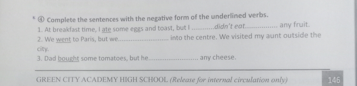 ④ Complete the sentences with the negative form of the underlined verbs. 
1. At breakfast time, I ate some eggs and toast, but I _didn’t eat._ any fruit. 
2. We went to Paris, but we_ into the centre. We visited my aunt outside the 
city. 
3. Dad bought some tomatoes, but he _any cheese. 
_ 
GREEN CITY ACADEMY HIGH SCHOOL (Release for internal circulation only) 146