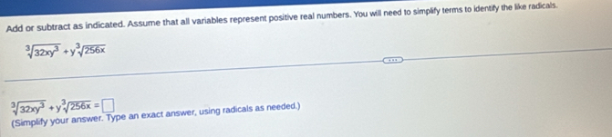 Add or subtract as indicated. Assume that all variables represent positive real numbers. You will need to simplify terms to identify the like radicals.
sqrt[3](32xy^3)+ysqrt[3](256x)
sqrt[3](32xy^3)+ysqrt[3](256x)=□
(Simplify your answer. Type an exact answer, using radicals as needed.)