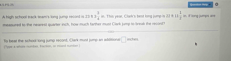 4.5.PS-25 Question Help^ 
A high school track team's long jump record is 23 ft 3 3/4 . This year, Clark's best long jump is 22ft11 1/2 in. . If long jumps are 
ir 
measured to the nearest quarter inch, how much farther must Clark jump to break the record? 
To beat the school long jump record, Clark must jump an additional □ inches. 
(Type a whole number, fraction, or mixed number.)