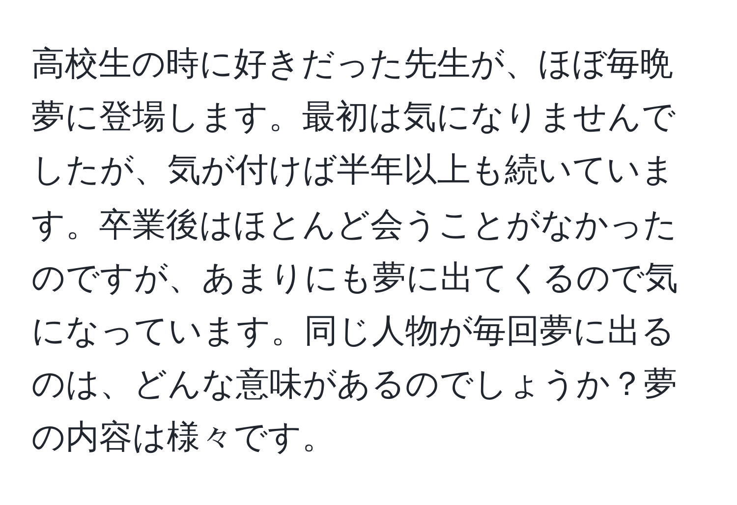 高校生の時に好きだった先生が、ほぼ毎晩夢に登場します。最初は気になりませんでしたが、気が付けば半年以上も続いています。卒業後はほとんど会うことがなかったのですが、あまりにも夢に出てくるので気になっています。同じ人物が毎回夢に出るのは、どんな意味があるのでしょうか？夢の内容は様々です。