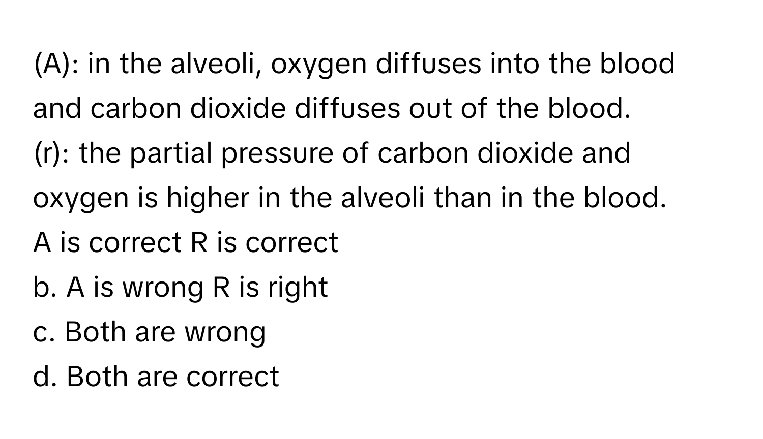 in the alveoli, oxygen diffuses into the blood and carbon dioxide diffuses out of the blood.

(r): the partial pressure of carbon dioxide and oxygen is higher in the alveoli than in the blood.

A is correct R is correct
b. A is wrong R is right
c. Both are wrong
d. Both are correct