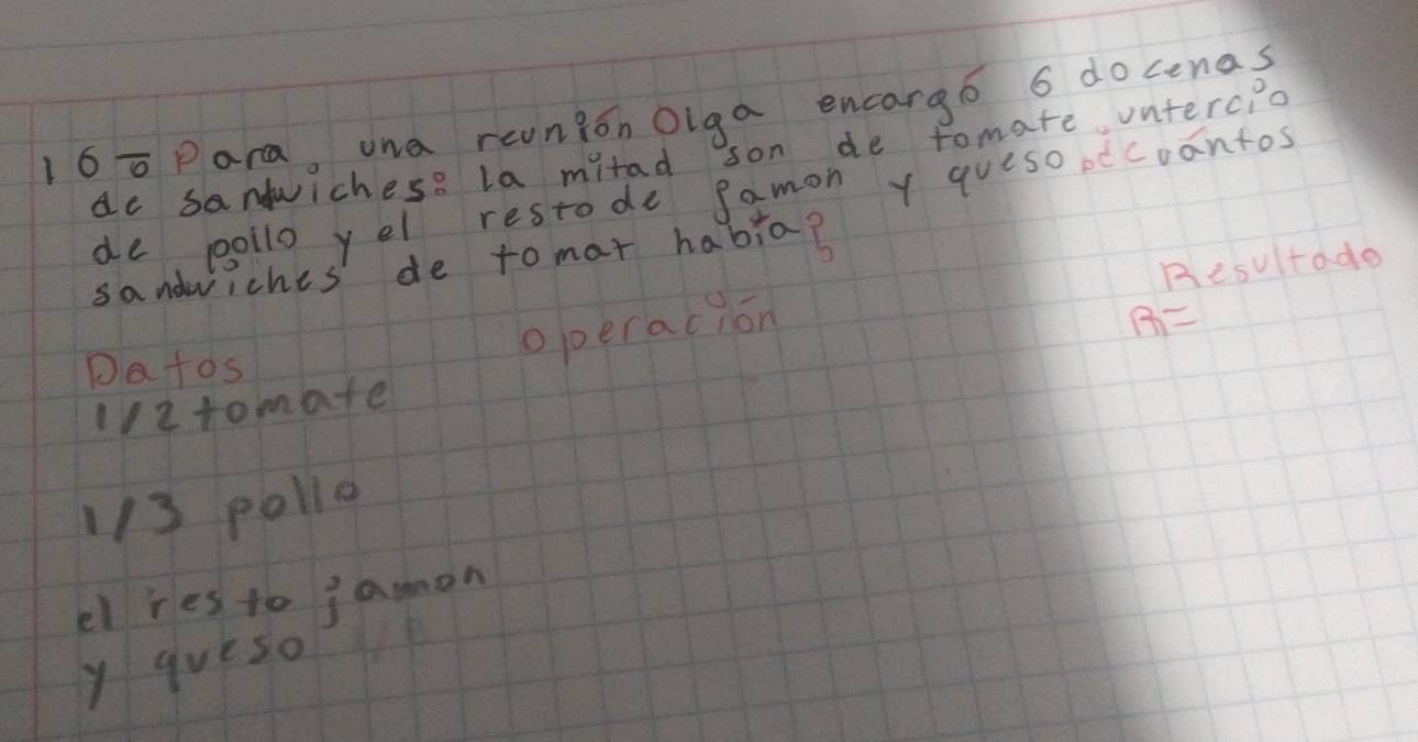 160Para, wna reunion Oiga encargó 6 docenas 
dc santwichese la mitad son de tomate ontercpo 
de pollo yel restode gamon y queso ocoantos 
sandwiches' de to mat habia? 
operacion Resultade 
Datos 
l2tomate B=
1/3 pollo 
el res to j amon 
y queso