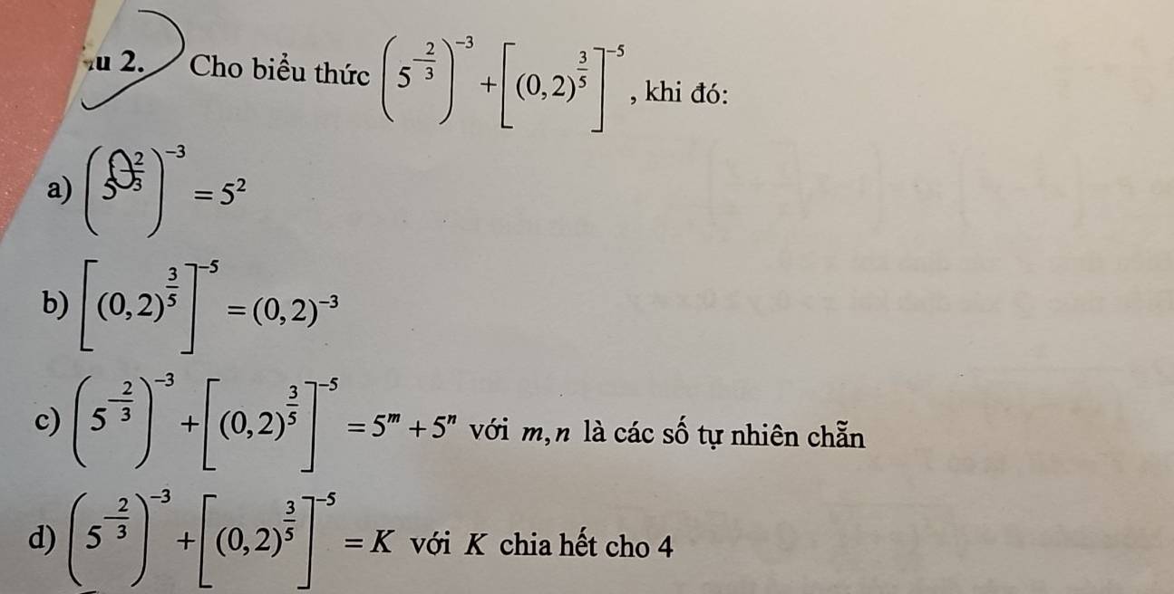 Cho biểu thức (5^(-frac 2)3)^-3+[(0,2)^ 3/5 ]^-5 , khi đó:
a) (5^(frac 2)3)^-3=5^2
b) [(0,2)^ 3/5 ]^-5=(0,2)^-3
c) (5^(-frac 2)3)^-3+[(0,2)^ 3/5 ]^-5=5^m+5^n với m,n là các số tự nhiên chẵn
d) (5^(-frac 2)3)^-3+[(0,2)^ 3/5 ]^-5=K với K chia hết cho 4