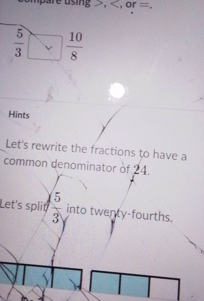 mpare using , , or =.
 5/3 □  10/8 
Hints 
Let's rewrite the fractions to have a 
common denominator of 24. 
Let's split  5/3  into twenty-fourths.