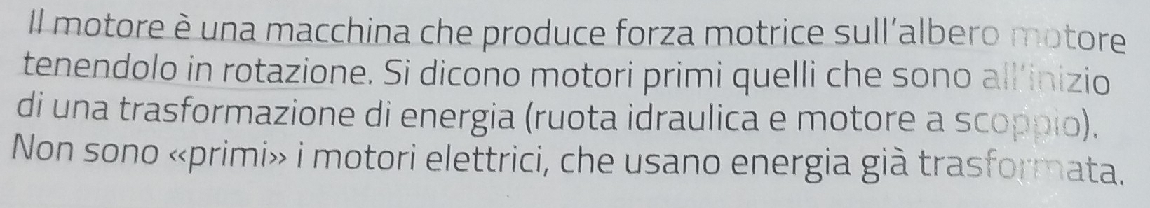 Il motore è una macchina che produce forza motrice sull'albero motore 
tenendolo in rotazione. Si dicono motori primi quelli che sono all’inizio 
di una trasformazione di energia (ruota idraulica e motore a scoppio). 
Non sono «primi» i motori elettrici, che usano energia già trasformata.