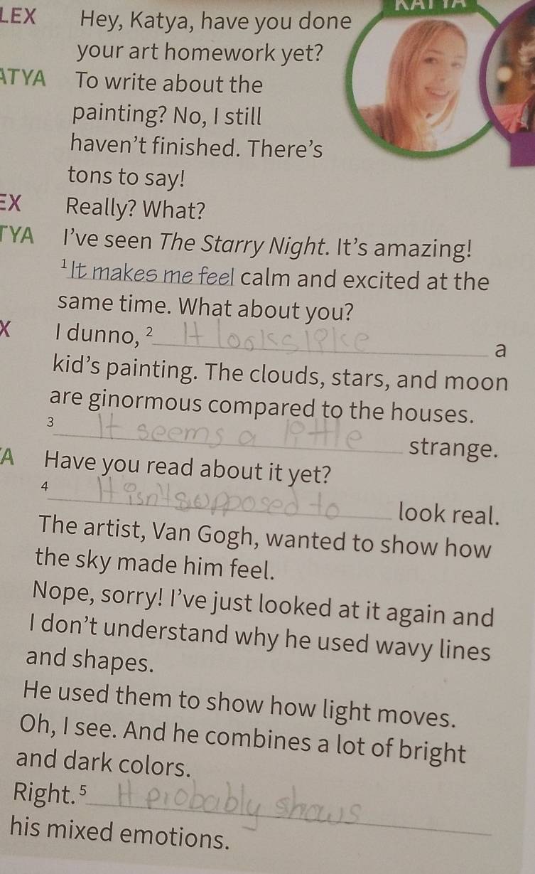 AATIA 
LEX Hey, Katya, have you done 
your art homework yet? 
ATYA To write about the 
painting? No, I still 
haven’t finished. There’s 
tons to say! 
EX Really? What? 
TYA I’ve seen The Starry Night. It’s amazing! 
'It makes me feel calm and excited at the 
same time. What about you? 
X I dunno, ²_ 
a 
kid’s painting. The clouds, stars, and moon 
_ 
are ginormous compared to the houses. 
3 
strange. 
A Have you read about it yet? 
_ 
4 
look real. 
The artist, Van Gogh, wanted to show how 
the sky made him feel. 
Nope, sorry! I’ve just looked at it again and 
I don’t understand why he used wavy lines 
and shapes. 
He used them to show how light moves. 
Oh, I see. And he combines a lot of bright 
and dark colors. 
_ 
Right.⁵ 
his mixed emotions.