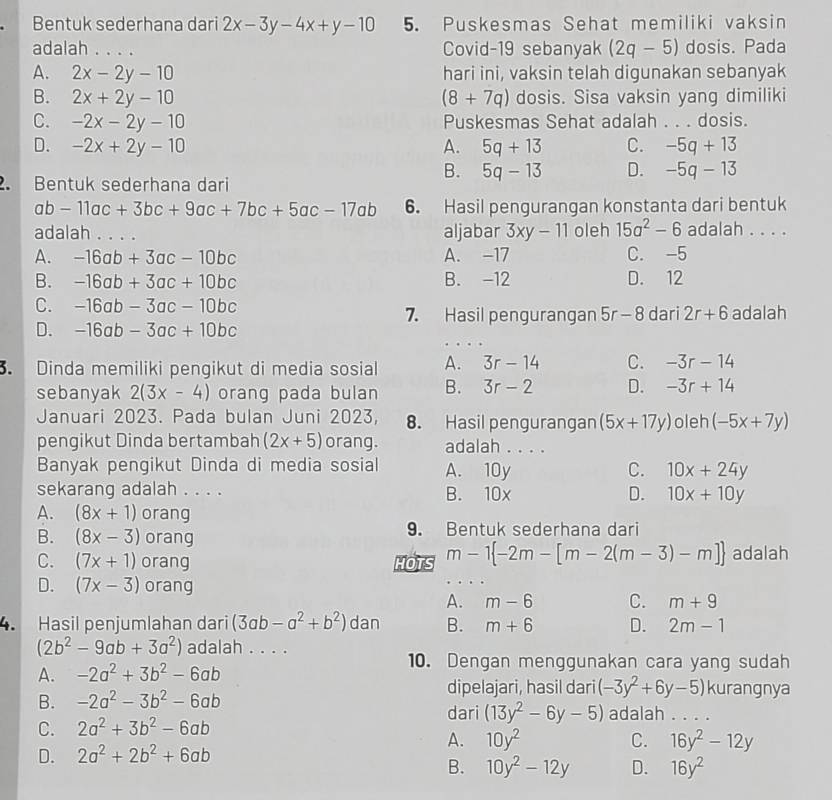 Bentuk sederhana dari 2x-3y-4x+y-10 5. Puskesmas Sehat memiliki vaksin
adalah . . . . Covid-19 sebanyak (2q-5) dosis. Pada
A. 2x-2y-10 hari ini, vaksin telah digunakan sebanyak
B. 2x+2y-10 (8+7q) dosis. Sisa vaksin yang dimiliki
C. -2x-2y-10 Puskesmas Sehat adalah . . . dosis.
D. -2x+2y-10 A. 5q+13 C. -5q+13
B. 5q-13 D. -5q-13. Bentuk sederhana dari
ab-11ac+3bc+9ac+7bc+5ac-17ab 6. Hasil pengurangan konstanta dari bentuk
adalah . . . . aljabar 3xy-11 oleh 15a^2-6 adalah . . . .
A. -16ab+3ac-10bc A. -17 C. -5
B. -16ab+3ac+10bc B. -12 D. 12
C. -16ab-3ac-10bc 7. Hasil pengurangan ! D
D. -16ab-3ac+10bc r- 8 dari 2r+6 adalah
. Dinda memiliki pengikut di media sosial A. 3r-14 C. -3r-14
sebanyak 2(3x-4) orang pada bulan B. 3r-2 D. -3r+14
Januari 2023. Pada bulan Juni 2023, 8. Hasil pengurangan (5x+17y) oleh (-5x+7y)
pengikut Dinda bertambah (2x+5) orang. adalah . . . .
Banyak pengikut Dinda di media sosial A. 10y C. 10x+24y
sekarang adalah . . . . B. 10x D. 10x+10y
A. (8x+1) orang
B. (8x-3) orang 9. Bentuk sederhana dari
C. (7x+1) orang HOTS m-1 -2m-[m-2(m-3)-m] adalah
D. (7x-3) orang
A. m-6 C. m+9
4. Hasil penjumlahan dari (3ab-a^2+b^2) dan B. m+6 D. 2m-1
(2b^2-9ab+3a^2) adalah . . . .
10. Dengan menggunakan cara yang sudah
A. -2a^2+3b^2-6ab kurangnya
dipelajari, hasil dari (-3y^2+6y-5)
B. -2a^2-3b^2-6ab dari (13y^2-6y-5) adalah . . . .
C. 2a^2+3b^2-6ab
A. 10y^2 C. 16y^2-12y
D. 2a^2+2b^2+6ab
B. 10y^2-12y D. 16y^2