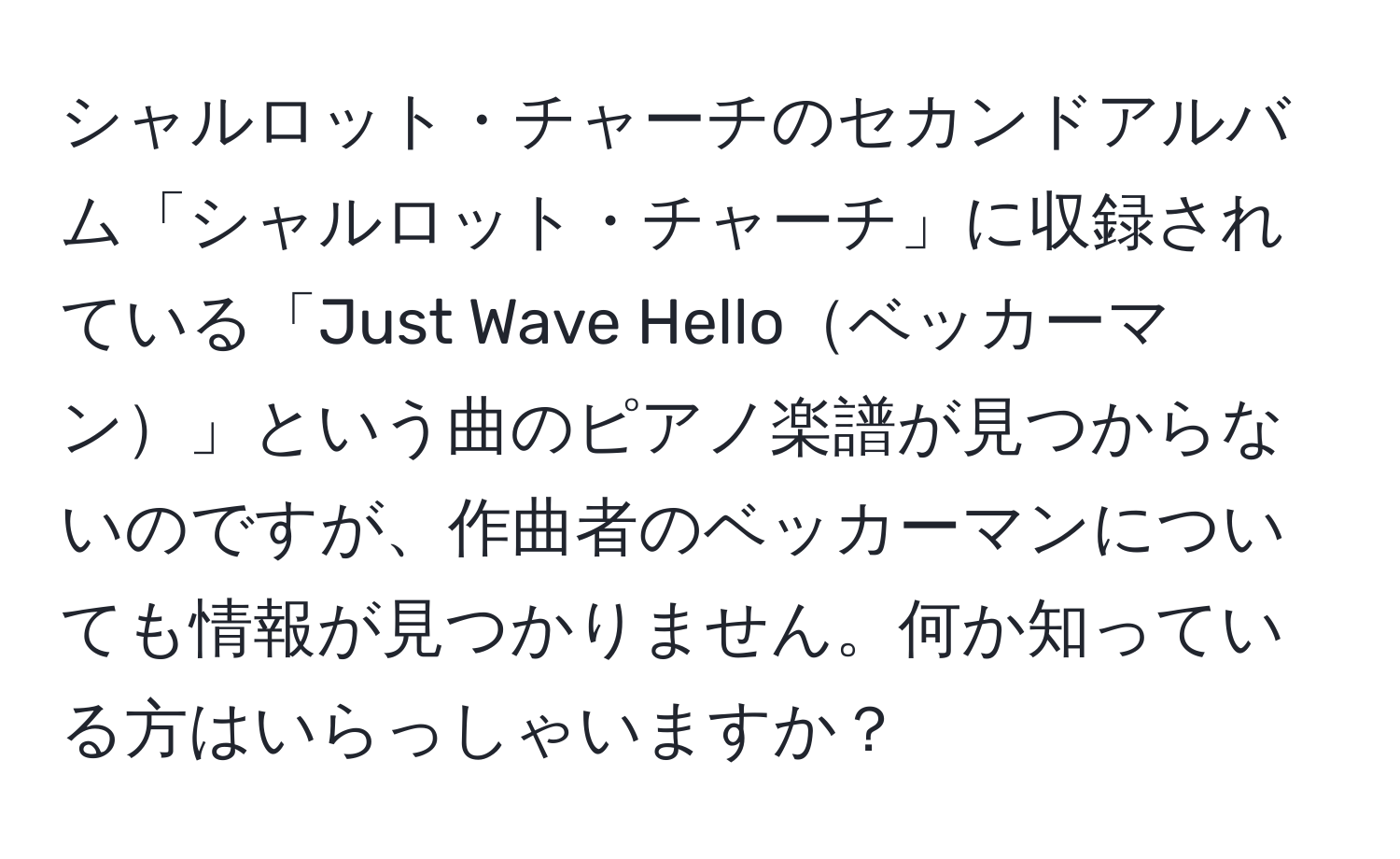 シャルロット・チャーチのセカンドアルバム「シャルロット・チャーチ」に収録されている「Just Wave Helloベッカーマン」という曲のピアノ楽譜が見つからないのですが、作曲者のベッカーマンについても情報が見つかりません。何か知っている方はいらっしゃいますか？