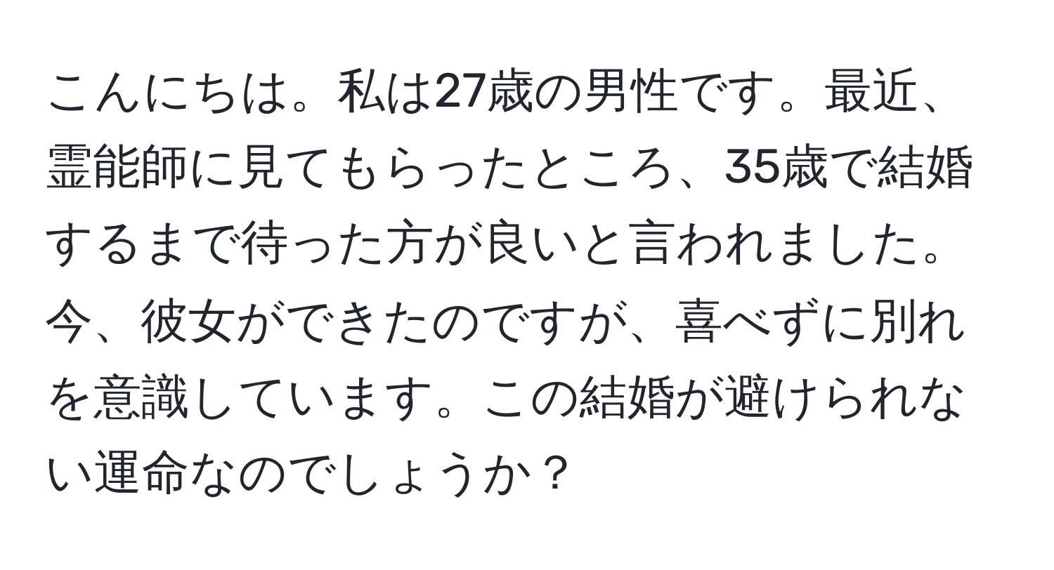 こんにちは。私は27歳の男性です。最近、霊能師に見てもらったところ、35歳で結婚するまで待った方が良いと言われました。今、彼女ができたのですが、喜べずに別れを意識しています。この結婚が避けられない運命なのでしょうか？