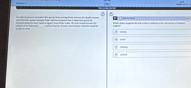 Highfylte & Hotes
thes is a practice fest
s
is order to prevent nonnative flsh species from moving freely between the Mediterranean 21
and Red Seas, marine biologist Bella Galil has proposed that a saline lock system be Mark for Review
installed along the Suez Camal in Egypt's Great Bitter Lakes. The lock would increase the Which choice completes the text so that it conforms to the conventions of Standard
nable to cross salinity of the lakes and_ a natural barrier of water most marine creatures would be English？
creales
create
creating
created