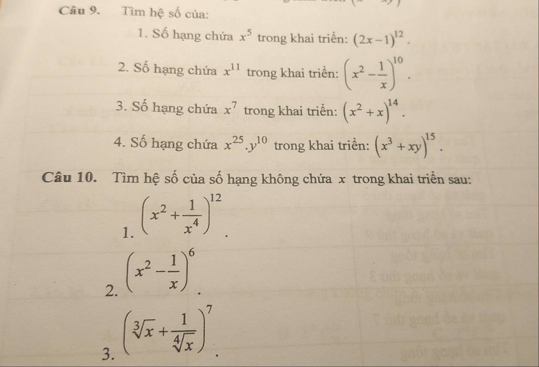 Tìm hệ số của: 
1. Số hạng chứa x^5 trong khai triển: (2x-1)^12. 
2. Số hạng chứa x^(11) trong khai triển: (x^2- 1/x )^10. 
3. Số hạng chứa x^7 trong khai triển: (x^2+x)^14. 
4. Số hạng chứa x^(25). y^(10) trong khai triển: (x^3+xy)^15. 
Câu 10. Tìm hệ số của số hạng không chứa x trong khai triển sau: 
1. (x^2+ 1/x^4 )^12
2. (x^2- 1/x )^6. 
3. (sqrt[3](x)+ 1/sqrt[4](x) )^7.