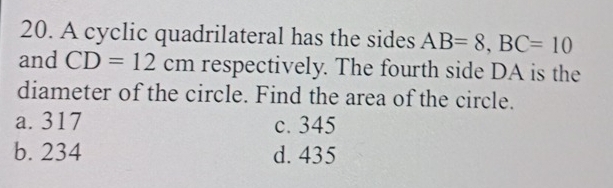 A cyclic quadrilateral has the sides AB=8, BC=10
and CD=12cm respectively. The fourth side DA is the
diameter of the circle. Find the area of the circle.
a. 317 c. 345
b. 234 d. 435