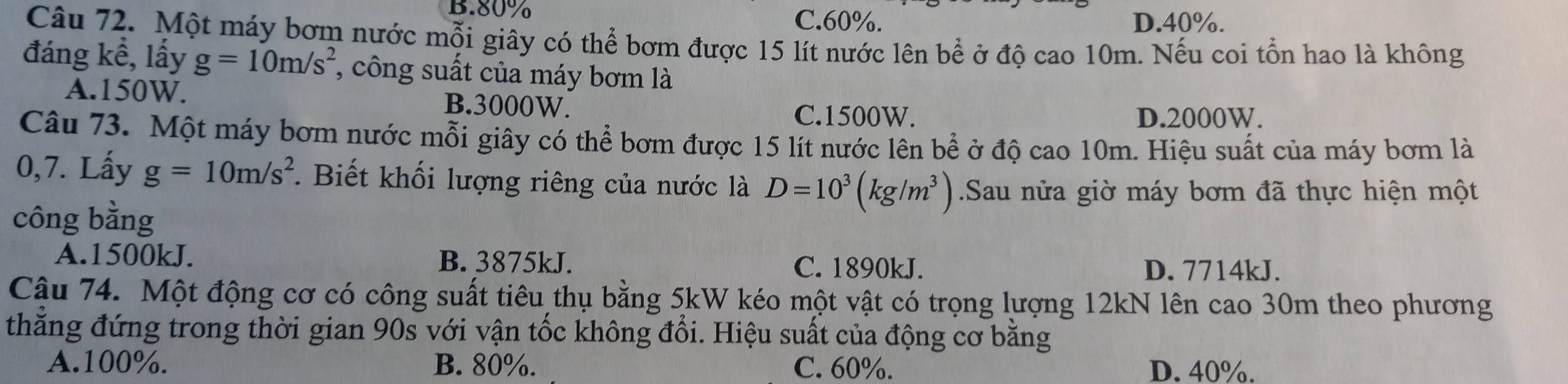 B. 80% C. 60%. D. 40%.
Câu 72. Một máy bơm nước mỗi giây có thể bơm được 15 lít nước lên bể ở độ cao 10m. Nếu coi tổn hao là không
đáng kể, lấy g=10m/s^2 ', công suất của máy bơm là
A. 150W. B. 3000W.
C. 1500W. D. 2000W.
Câu 73. Một máy bơm nước mỗi giây có thể bơm được 15 lít nước lên bể ở độ cao 10m. Hiệu suất của máy bơm là
0,7. Lấy g=10m/s^2. Biết khối lượng riêng của nước là D=10^3(kg/m^3).Sau nửa giờ máy bơm đã thực hiện một
công bằng
A. 1500kJ. B. 3875kJ. D. 7714kJ.
C. 1890kJ.
Cậu 74. Một động cơ có công suất tiêu thụ bằng 5kW kéo một vật có trọng lượng 12kN lên cao 30m theo phương
thẳng đứng trong thời gian 90s với vận tốc không đổi. Hiệu suất của động cơ bằng
A. 100%. B. 80%. C. 60%. D. 40%.