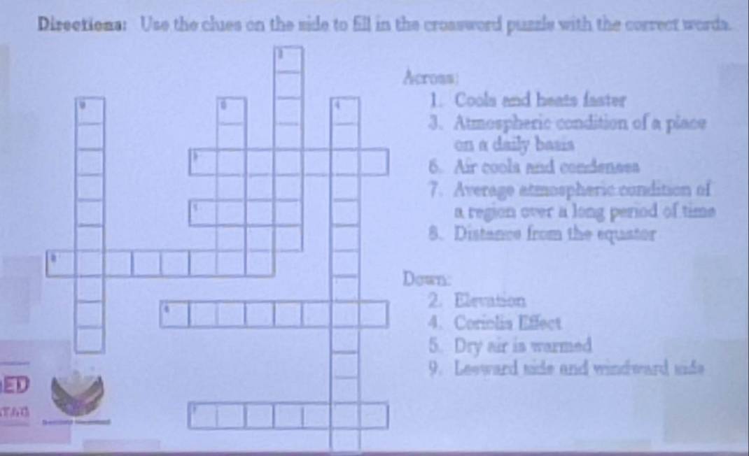 Directiona: Use the clues on the side to fill in the croasword puzzle with the correct worda. 
oss 
1. Coola and heats faster 
3. Atmospheric condition of a place 
on a daily basis 
6. Air coola and condenssa 
7. Average atmospheric condition of 
a region over a long period of time 
8. Distance from the equator 
Down: 
. Elevation 
4. Coriolia Effect 
5. Dry air is warmed 
9. Leeward side and windward side 
ED