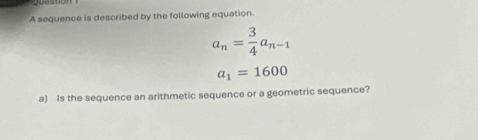 A sequence is described by the following equation.
a_n= 3/4 a_n-1
a_1=1600
a) Is the sequence an arithmetic sequence or a geometric sequence?