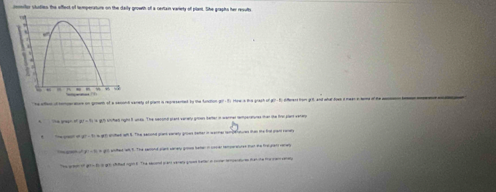senmiler studies the effect of temperature on the daily growth of a certain variety of plant. She graphs her results.
The efed of temperature on growth of a second variety of plant is represented by the function g(t-5) How is this graph of a(t-5 ) different from g(f), and what does it mean in tarms of the assosision te
The graph of g(-5) varnothing shifted right 5 units. The second plant variety grows better in warmer temperatures than the first plant varery
The prasil et g(t-5) =9 f, shifted left.5. The second plant variety grows better in warmer temperatures than the frat plant vanery
t ive graom of 7!-9!=q! aniked let 5. The second plant variety grows better in cooler temperatures than the first plant variety
he praos of a^2-5)a-1 shifted right 5. The second plant variety grows better in cooler temperatures than the first planvariety