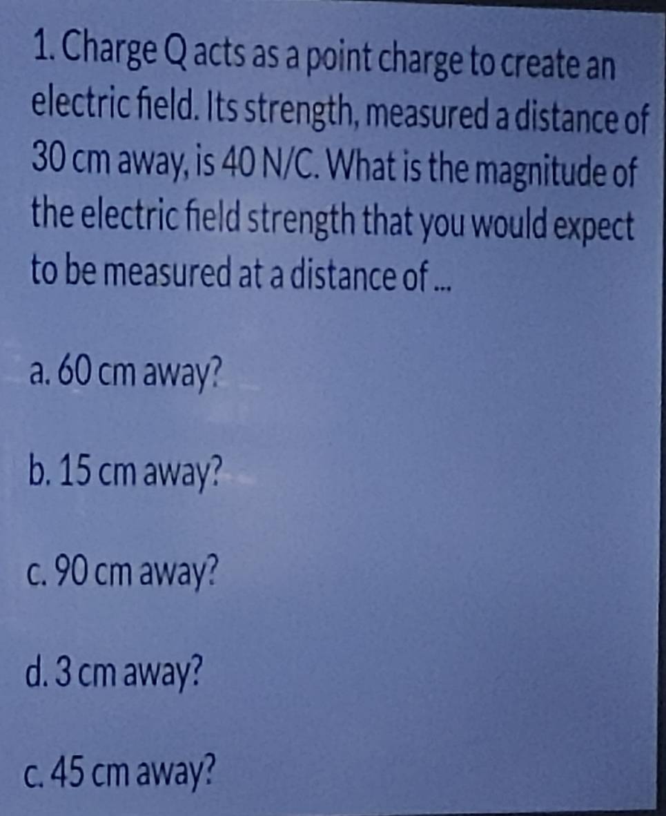 Charge Q acts as a point charge to create an
electric field. Its strength, measured a distance of
30 cm away, is 40 N/C. What is the magnitude of
the electric field strength that you would expect
to be measured at a distance of ...
a. 60 cm away?
b. 15 cm away?
c. 90 cm away?
d. 3 cm away?
c. 45 cm away?